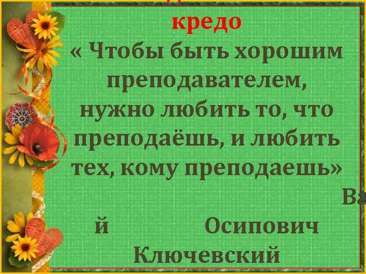 кредо « Чтобы быть хорошим преподавателем, нужно любить то, что преподаёшь, и любить тех,