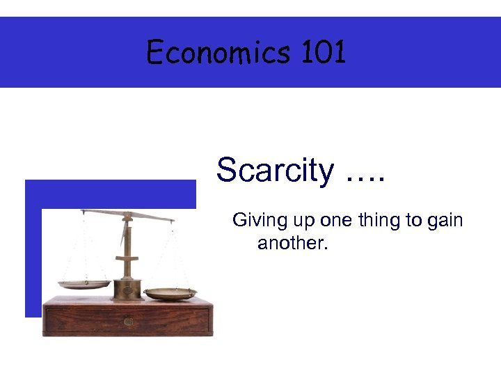 Economics 101 Scarcity …. Giving up one thing to gain another. 