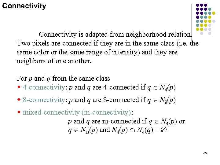 Connectivity is adapted from neighborhood relation. Two pixels are connected if they are in