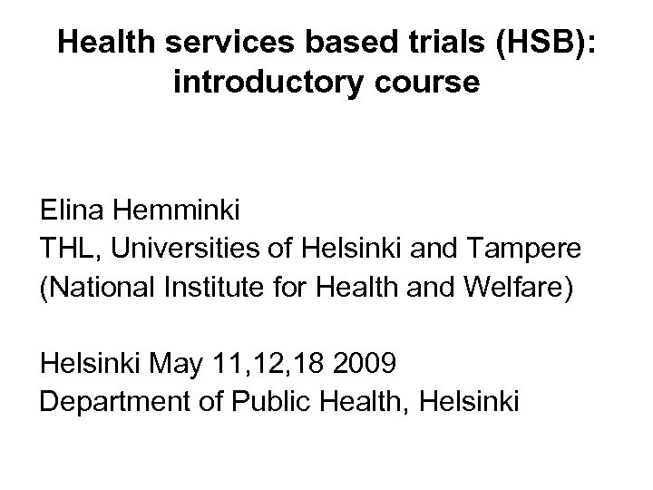 Health services based trials (HSB): introductory course Elina Hemminki THL, Universities of Helsinki and