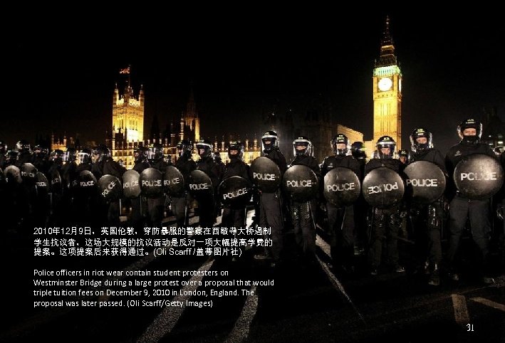 2010年 12月9日，英国伦敦，穿防暴服的警察在西敏寺大桥遏制 学生抗议者，这场大规模的抗议活动是反对一项大幅提高学费的 提案。这项提案后来获得通过。(Oli Scarff /盖蒂图片社) Police officers in riot wear contain student protesters