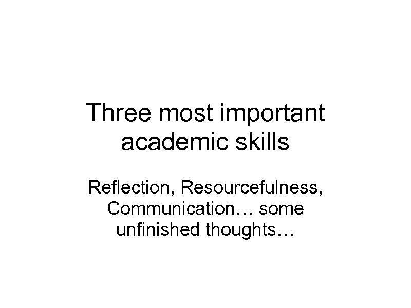 Three most important academic skills Reflection, Resourcefulness, Communication… some unfinished thoughts… 