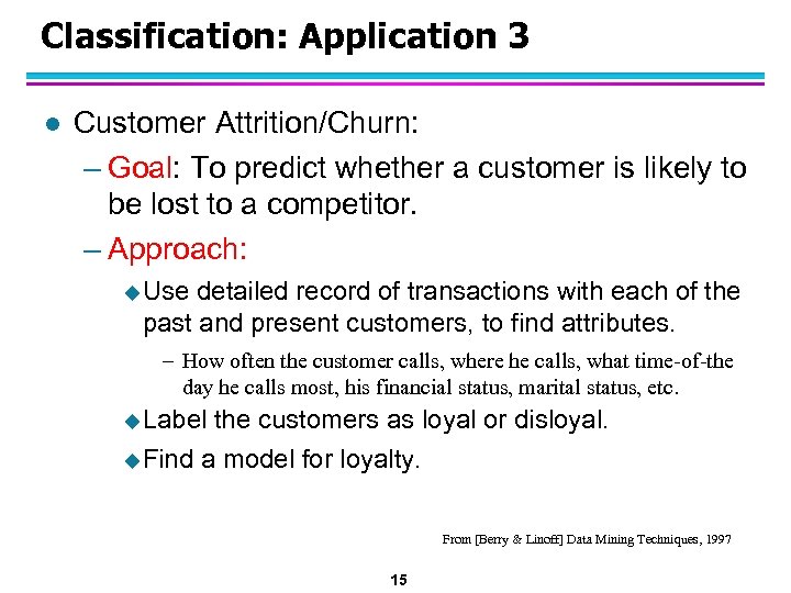 Classification: Application 3 l Customer Attrition/Churn: – Goal: To predict whether a customer is