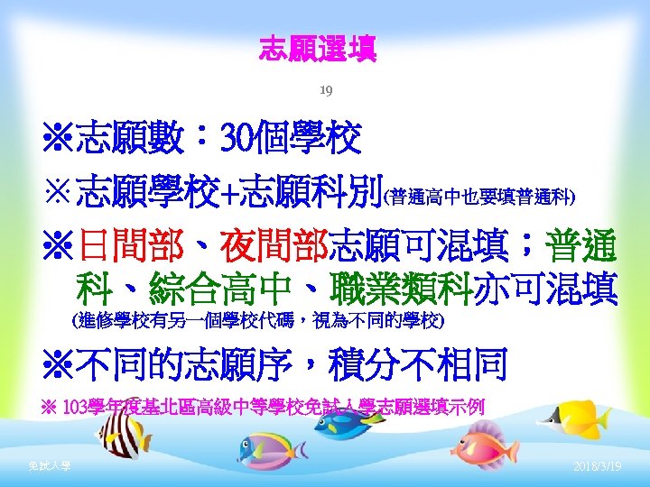 志願選填 19 ※志願數： 30個學校 ※志願學校+志願科別(普通高中也要填普通科) ※日間部、夜間部志願可混填；普通 可混填 科、綜合高中、職業類科亦可混填 (進修學校有另一個學校代碼，視為不同的學校) ※不同的志願序，積分不相同 ※ 103學年度基北區高級中等學校免試入學志願選填示例 免試入學 2018/3/19