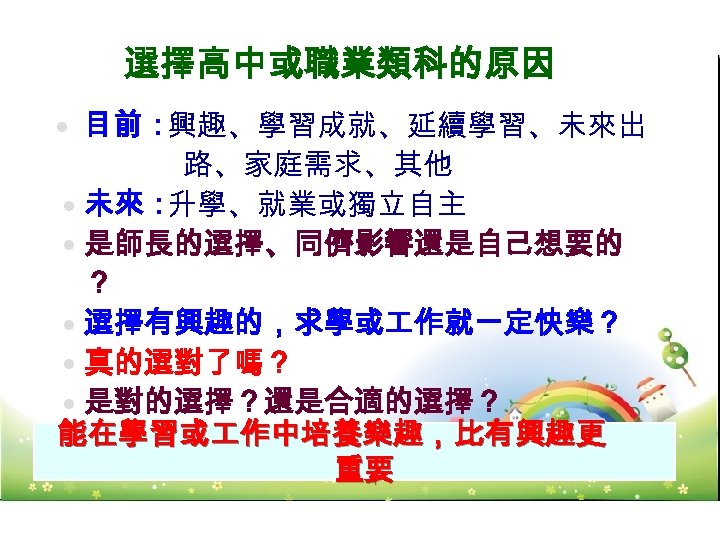 選擇高中或職業類科的原因 目前： 興趣、學習成就、延續學習、未來出 路、家庭需求、其他 未來： 升學、就業或獨立自主 是師長的選擇、同儕影響還是自己想要的 ？ 選擇有興趣的，求學或 作就一定快樂？ 真的選對了嗎？ 是對的選擇？還是合適的選擇？ 能在學習或 作中培養樂趣，比有興趣更