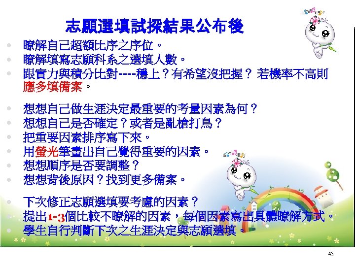 志願選填試探結果公布後 瞭解自己超額比序之序位。 瞭解填寫志願科系之選填人數。 跟實力與積分比對----穩上？有希望沒把握？ 若機率不高則 應多填備案。 想想自己做生涯決定最重要的考量因素為何？ 想想自己是否確定？或者是亂槍打鳥？ 把重要因素排序寫下來。 用螢光筆畫出自己覺得重要的因素。 想想順序是否要調整？ 想想背後原因？找到更多備案。 下次修正志願選填要考慮的因素？ 提出