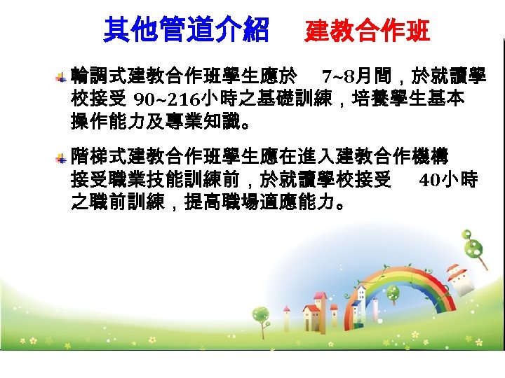 其他管道介紹 --建教合作班 輪調式建教合作班學生應於 7~8月間，於就讀學 校接受 90~216小時之基礎訓練，培養學生基本 操作能力及專業知識。 階梯式建教合作班學生應在進入建教合作機構 接受職業技能訓練前，於就讀學校接受 40小時 之職前訓練，提高職場適應能力。 57 