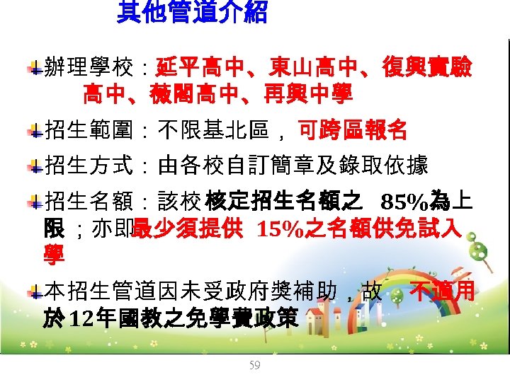 其他管道介紹 -未受獎補助私校單獨招 生 辦理學校：延平高中、東山高中、復興實驗 高中、薇閣高中、再興中學 招生範圍：不限基北區， 可跨區報名 招生方式：由各校自訂簡章及錄取依據 招生名額：該校 核定招生名額之 85%為上 限 ；亦即 最少須提供