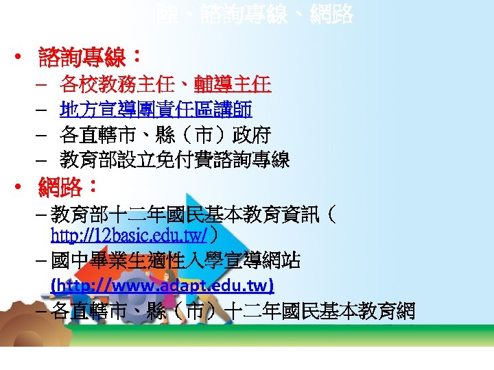 陸、諮詢專線、網路 • 諮詢專線： – – 各校教務主任、輔導主任 地方宣導團責任區講師 各直轄市、縣（市）政府 教育部設立免付費諮詢專線 • 網路： – 教育部十二年國民基本教育資訊（ http: