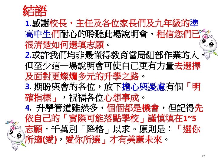 結語 1. 感謝校長，主任及各位家長們及九年級的準 高中生們耐心的聆聽此場說明會，相信您們已 很清楚如何選填志願。 2. 或許我們均非最懂得教育當局細部作業的人， 但至少這一場說明會可使自己更有力量去選擇 及面對更燦爛多元的升學之路。 3. 期盼與會的各位，放下擔心與憂慮有個「明 確指標」，祝福各位心想事成。 4. 升學管道雖然多，個個都是機會，但記得先