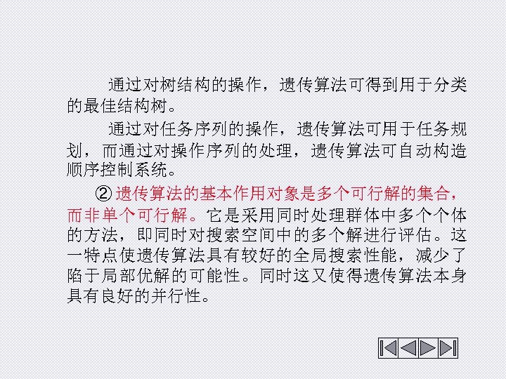  通过对树结构的操作，遗传算法可得到用于分类 的最佳结构树。 通过对任务序列的操作，遗传算法可用于任务规 划，而通过对操作序列的处理，遗传算法可自动构造 顺序控制系统。 ② 遗传算法的基本作用对象是多个可行解的集合， 而非单个可行解。它是采用同时处理群体中多个个体 的方法，即同时对搜索空间中的多个解进行评估。这 一特点使遗传算法具有较好的全局搜索性能，减少了 陷于局部优解的可能性。同时这又使得遗传算法本身 具有良好的并行性。 