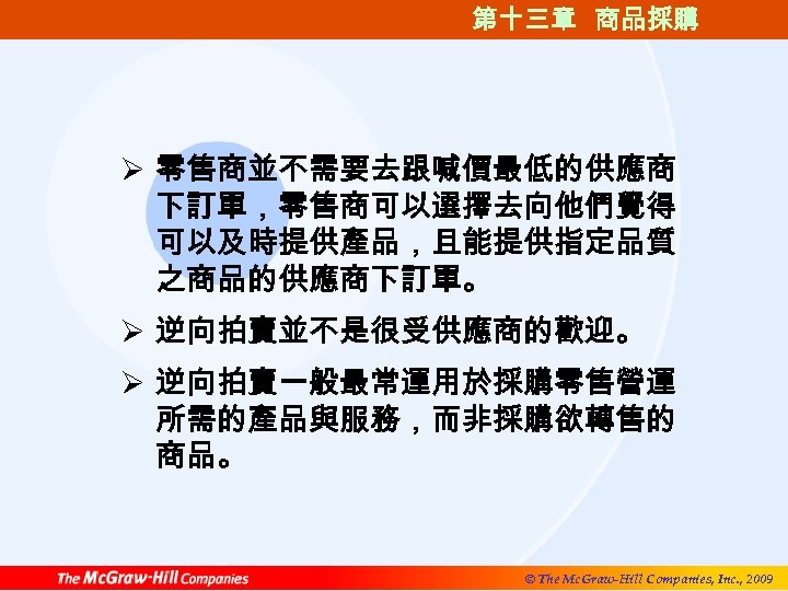 第十三章 商品採購 Ø 零售商並不需要去跟喊價最低的供應商 下訂單，零售商可以選擇去向他們覺得 可以及時提供產品，且能提供指定品質 之商品的供應商下訂單。 Ø 逆向拍賣並不是很受供應商的歡迎。 Ø 逆向拍賣一般最常運用於採購零售營運 所需的產品與服務，而非採購欲轉售的 商品。 ©