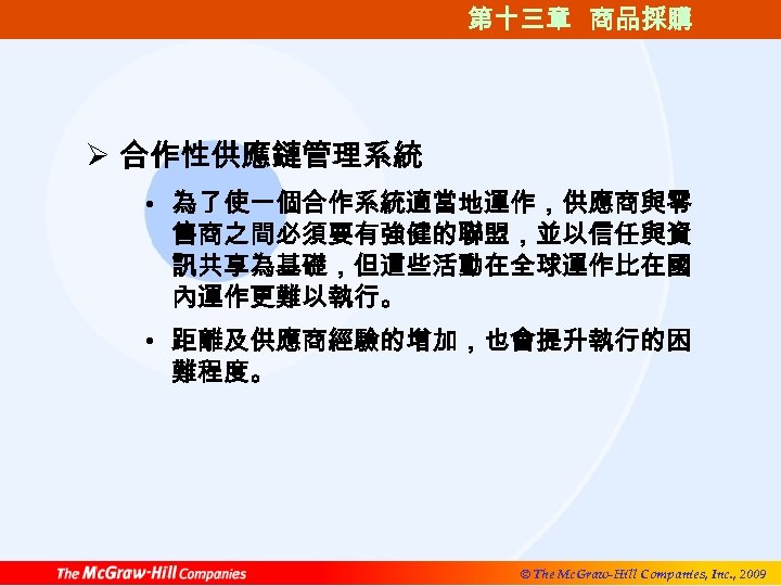 第十三章 商品採購 Ø 合作性供應鏈管理系統 • 為了使一個合作系統適當地運作，供應商與零 售商之間必須要有強健的聯盟，並以信任與資 訊共享為基礎，但這些活動在全球運作比在國 內運作更難以執行。 • 距離及供應商經驗的增加，也會提升執行的困 難程度。 © The