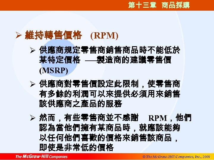 第十三章 商品採購 Ø 維持轉售價格 (RPM) Ø 供應商規定零售商銷售商品時不能低於 某特定價格 ──製造商的建議零售價 (MSRP) Ø 供應商對零售價設定此限制，使零售商 有多餘的利潤可以來提供必須用來銷售 該供應商之產品的服務