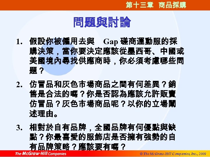 第十三章 商品採購 問題與討論 1. 假設你被僱用去與 Gap 磋商運動服的採 購決策，當你要決定應該從墨西哥、中國或 美國境內尋找供應商時，你必須考慮哪些問 題？ 2. 仿冒品和灰色市場商品之間有何差異？銷 售是合法的嗎？你是否認為應該允許販賣 仿冒品？灰色市場商品呢？以你的立場闡