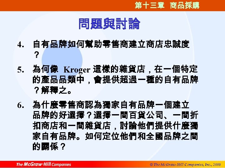 第十三章 商品採購 問題與討論 4. 自有品牌如何幫助零售商建立商店忠誠度 ？ 5. 為何像 Kroger 這樣的雜貨店，在一個特定 的產品品類中，會提供超過一種的自有品牌 ？解釋之。 6. 為什麼零售商認為獨家自有品牌一個建立