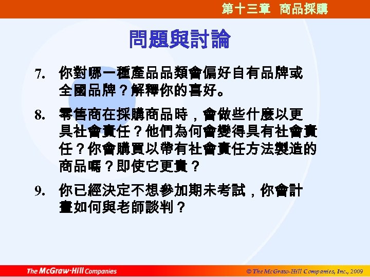 第十三章 商品採購 問題與討論 7. 你對哪一種產品品類會偏好自有品牌或 全國品牌？解釋你的喜好。 8. 零售商在採購商品時，會做些什麼以更 具社會責任？他們為何會變得具有社會責 任？你會購買以帶有社會責任方法製造的 商品嗎？即使它更貴？ 9. 你已經決定不想參加期未考試，你會計 畫如何與老師談判？