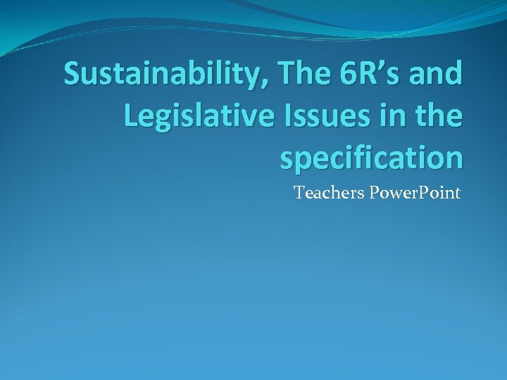 Sustainability, The 6 R’s and Legislative Issues in the specification Teachers Power. Point 