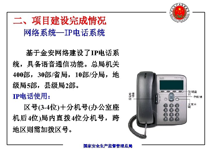 二、项目建设完成情况 网络系统—IP电话系统 基于金安网络建设了IP电话系 统，具备语音通信功能。总局机关 400部，30部/省局，10部/分局，地 级局5部，县级局2部。 IP电话使用： 区号(3 -4位)＋分机号(办公室座 机后4位)局内直拨 4位分机号，跨 地区则需加拨区号。 国家安全生产监督管理总局 