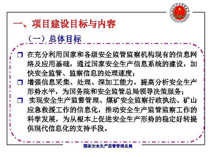 一、项目建设目标与内容 （一）总体目标 r 在充分利用国家和各级安全监管监察机构现有的信息网 络及应用基础，通过国家安全生产信息系统的建设，加 快安全监管、监察信息的处理速度； r 增强信息采集、处理、深加 能力，提高分析安全生产 形势水平，为国务院和安全监管总局领导决策服务； r 实现安全生产监督管理、煤矿安全监察行政执法、矿山 应急救援 作的信息化，推动安全生产监管监察