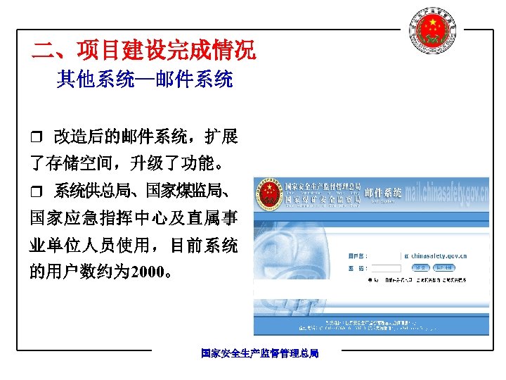 二、项目建设完成情况 其他系统—邮件系统 r 改造后的邮件系统，扩展 了存储空间，升级了功能。 r 系统供总局、国家煤监局、 国家应急指挥中心及直属事 业单位人员使用，目前系统 的用户数约为 2000。 国家安全生产监督管理总局 