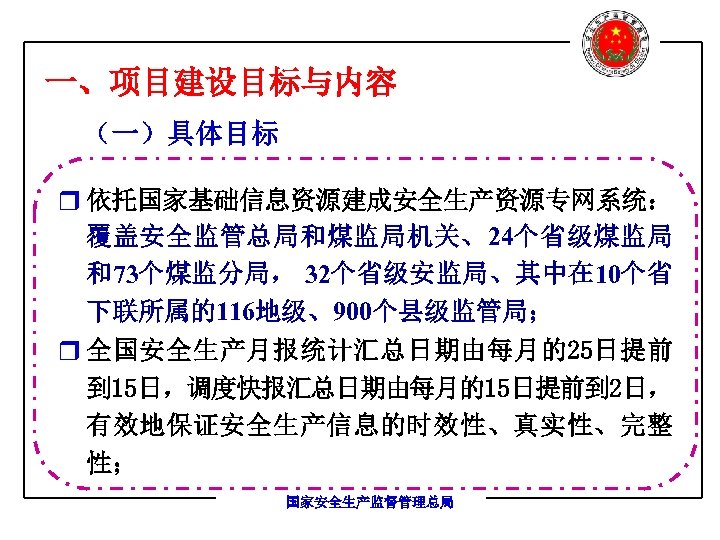 一、项目建设目标与内容 （一）具体目标 r 依托国家基础信息资源建成安全生产资源专网系统： 覆盖安全监管总局和煤监局机关、24个省级煤监局 和73个煤监分局， 32个省级安监局、其中在 10个省 下联所属的116地级、900个县级监管局； r 全国安全生产月报统计汇总日期由每月的25日提前 到 15日，调度快报汇总日期由每月的15日提前到 2日，