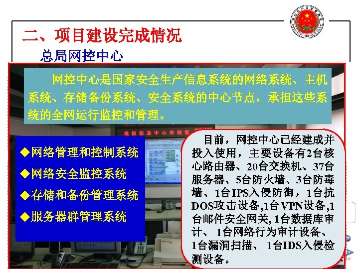 二、项目建设完成情况 总局网控中心是国家安全生产信息系统的网络系统、主机 系统、存储备份系统、安全系统的中心节点，承担这些系 统的全网运行监控和管理。 目前，网控中心已经建成并 u网络管理和控制系统 投入使用，主要设备有2台核 心路由器、20台交换机、37台 u网络安全监控系统 服务器、5台防火墙、3台防毒 墙、1台IPS入侵防御，1台抗 u存储和备份管理系统 DOS攻击设备, 1台VPN设备,