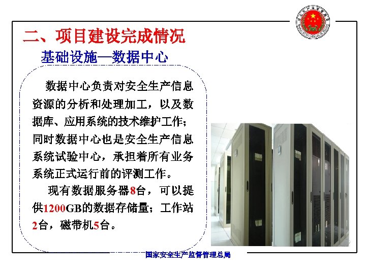二、项目建设完成情况 基础设施—数据中心负责对安全生产信息 资源的分析和处理加 ，以及数 据库、应用系统的技术维护 作； 同时数据中心也是安全生产信息 系统试验中心，承担着所有业务 系统正式运行前的评测 作。 现有数据服务器 8台，可以提 供 1200