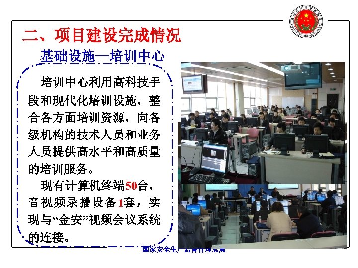二、项目建设完成情况 基础设施—培训中心利用高科技手 段和现代化培训设施，整 合各方面培训资源，向各 级机构的技术人员和业务 人员提供高水平和高质量 的培训服务。 现有计算机终端 50台， 音视频录播设备1套，实 现与“金安”视频会议系统 的连接。 国家安全生产监督管理总局 