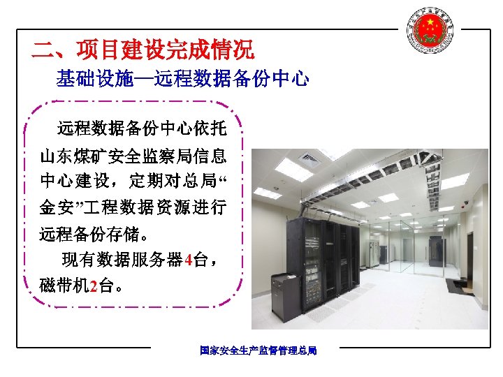 二、项目建设完成情况 基础设施—远程数据备份中心依托 山东煤矿安全监察局信息 中心建设，定期对总局“ 金安” 程数据资源进行 远程备份存储。 现有数据服务器 4台， 磁带机 2台。 国家安全生产监督管理总局 