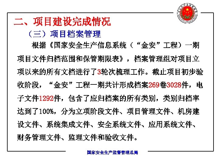 二、项目建设完成情况 （三）项目档案管理 根据《国家安全生产信息系统（“金安” 程）一期 项目文件归档范围和保管期限表》，档案管理组对项目立 项以来的所有文档进行了3轮次梳理 作。截止项目初步验 收阶段，“金安” 程一期共计形成档案269卷 3028件，电 子文件 1292件，包含了应归档案的所有类别，类别归档率 达到了100%，分为立项阶段文件、项目管理文件、机房建 设文件、系统集成文件、安全系统文件、应用系统文件、