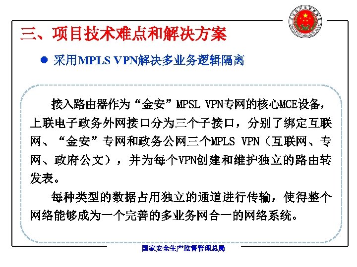 三、项目技术难点和解决方案 l 采用MPLS VPN解决多业务逻辑隔离 接入路由器作为“金安”MPSL VPN专网的核心MCE设备， 上联电子政务外网接口分为三个子接口，分别了绑定互联 网、“金安”专网和政务公网三个MPLS VPN（互联网、专 网、政府公文），并为每个VPN创建和维护独立的路由转 发表。 每种类型的数据占用独立的通道进行传输，使得整个 网络能够成为一个完善的多业务网合一的网络系统。 国家安全生产监督管理总局