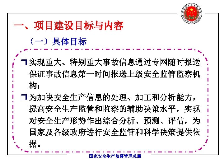 一、项目建设目标与内容 （一）具体目标 r 实现重大、特别重大事故信息通过专网随时报送 保证事故信息第一时间报送上级安全监管监察机 构； r 为加快安全生产信息的处理、加 和分析能力， 提高安全生产监管和监察的辅助决策水平，实现 对安全生产形势作出综合分析、预测、评估，为 国家及各级政府进行安全监管和科学决策提供依 据。 国家安全生产监督管理总局
