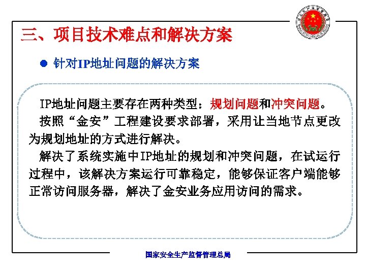 三、项目技术难点和解决方案 l 针对IP地址问题的解决方案 IP地址问题主要存在两种类型：规划问题和冲突问题。 按照“金安” 程建设要求部署，采用让当地节点更改 为规划地址的方式进行解决。 解决了系统实施中IP地址的规划和冲突问题，在试运行 过程中，该解决方案运行可靠稳定，能够保证客户端能够 正常访问服务器，解决了金安业务应用访问的需求。 国家安全生产监督管理总局 