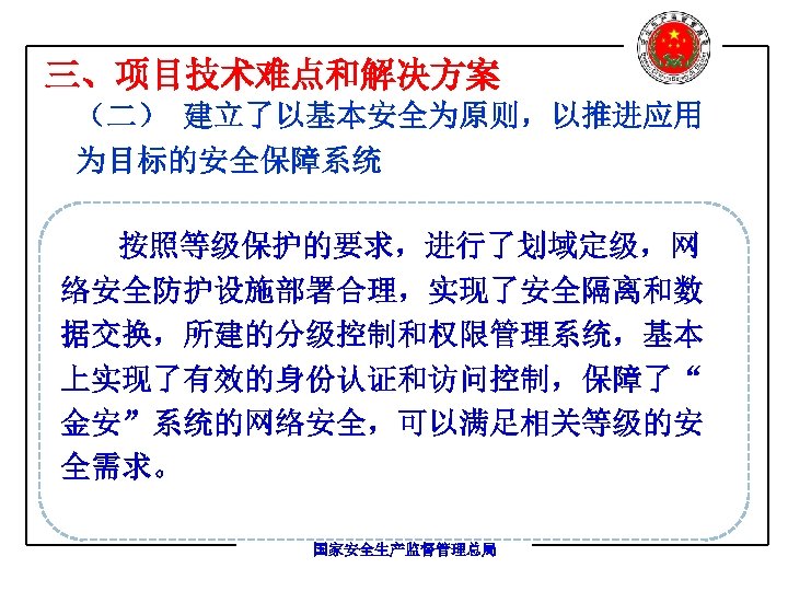 三、项目技术难点和解决方案 （二） 建立了以基本安全为原则，以推进应用 为目标的安全保障系统 按照等级保护的要求，进行了划域定级，网 络安全防护设施部署合理，实现了安全隔离和数 据交换，所建的分级控制和权限管理系统，基本 上实现了有效的身份认证和访问控制，保障了“ 金安”系统的网络安全，可以满足相关等级的安 全需求。 国家安全生产监督管理总局 