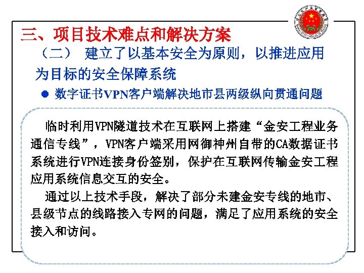 三、项目技术难点和解决方案 （二） 建立了以基本安全为原则，以推进应用 为目标的安全保障系统 l 数字证书VPN客户端解决地市县两级纵向贯通问题 临时利用VPN隧道技术在互联网上搭建“金安 程业务 通信专线”，VPN客户端采用网御神州自带的CA数据证书 系统进行VPN连接身份签别，保护在互联网传输金安 程 应用系统信息交互的安全。 通过以上技术手段，解决了部分未建金安专线的地市、 县级节点的线路接入专网的问题，满足了应用系统的安全