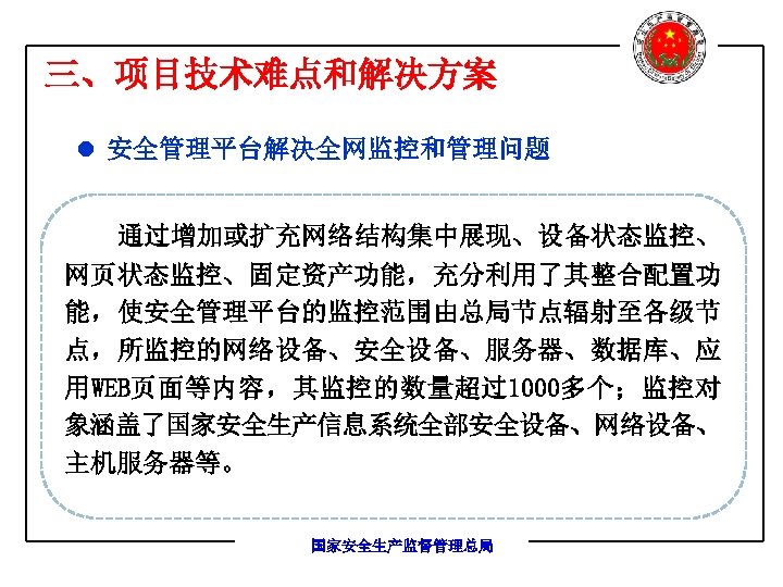 三、项目技术难点和解决方案 l 安全管理平台解决全网监控和管理问题 通过增加或扩充网络结构集中展现、设备状态监控、 网页状态监控、固定资产功能，充分利用了其整合配置功 能，使安全管理平台的监控范围由总局节点辐射至各级节 点，所监控的网络设备、安全设备、服务器、数据库、应 用WEB页面等内容，其监控的数量超过1000多个；监控对 象涵盖了国家安全生产信息系统全部安全设备、网络设备、 主机服务器等。 国家安全生产监督管理总局 