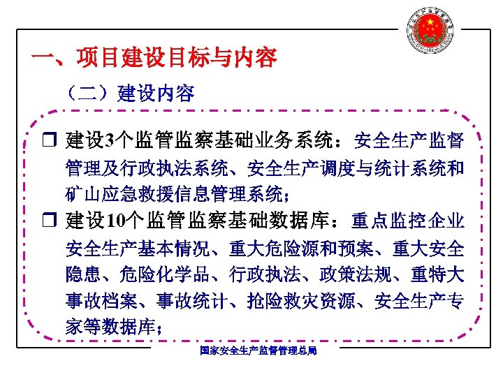 一、项目建设目标与内容 （二）建设内容 r 建设 3个监管监察基础业务系统：安全生产监督 管理及行政执法系统、安全生产调度与统计系统和 矿山应急救援信息管理系统； r 建设 10个监管监察基础数据库： 重点监控企业 安全生产基本情况、重大危险源和预案、重大安全 隐患、危险化学品、行政执法、政策法规、重特大 事故档案、事故统计、抢险救灾资源、安全生产专