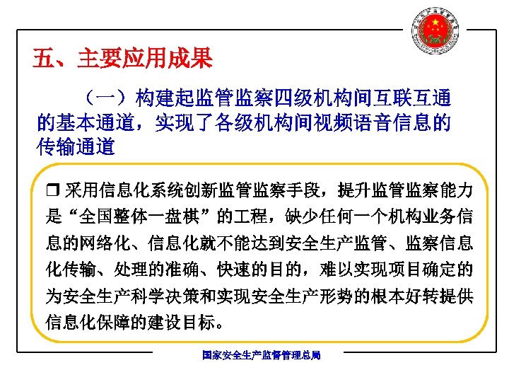 五、主要应用成果 （一）构建起监管监察四级机构间互联互通 的基本通道，实现了各级机构间视频语音信息的 传输通道 r 采用信息化系统创新监管监察手段，提升监管监察能力 是“全国整体一盘棋”的 程，缺少任何一个机构业务信 息的网络化、信息化就不能达到安全生产监管、监察信息 化传输、处理的准确、快速的目的，难以实现项目确定的 为安全生产科学决策和实现安全生产形势的根本好转提供 信息化保障的建设目标。 国家安全生产监督管理总局 