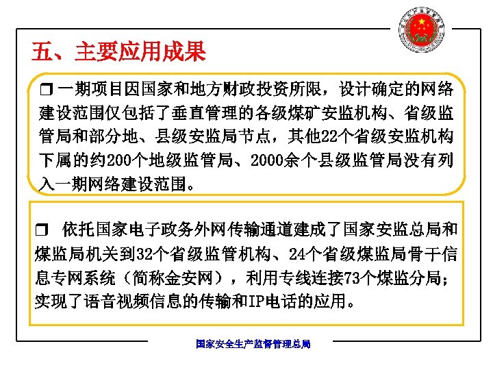 五、主要应用成果 r 一期项目因国家和地方财政投资所限，设计确定的网络 建设范围仅包括了垂直管理的各级煤矿安监机构、省级监 管局和部分地、县级安监局节点，其他 22个省级安监机构 下属的约 200个地级监管局、2000余个县级监管局没有列 入一期网络建设范围。 r 依托国家电子政务外网传输通道建成了国家安监总局和 煤监局机关到 32个省级监管机构、24个省级煤监局骨干信 息专网系统（简称金安网），利用专线连接