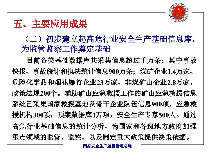 五、主要应用成果 （二）初步建立起高危行业安全生产基础信息库， 为监管监察 作奠定基础 目前各类基础数据库共采集信息超过千万条：其中事故 快报、事故统计和执法统计信息 900万条；煤矿企业 1. 4万家、 危险化学品和烟花爆竹企业 23万家，非煤矿山企业 2. 8万家， 政策法规200个。辅助矿山应急救援
