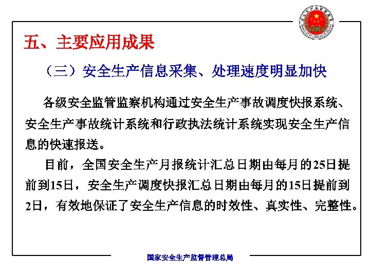五、主要应用成果 （三）安全生产信息采集、处理速度明显加快 各级安全监管监察机构通过安全生产事故调度快报系统、 安全生产事故统计系统和行政执法统计系统实现安全生产信 息的快速报送。 目前，全国安全生产月报统计汇总日期由每月的25日提 前到 15日，安全生产调度快报汇总日期由每月的15日提前到 2日，有效地保证了安全生产信息的时效性、真实性、完整性。 国家安全生产监督管理总局 