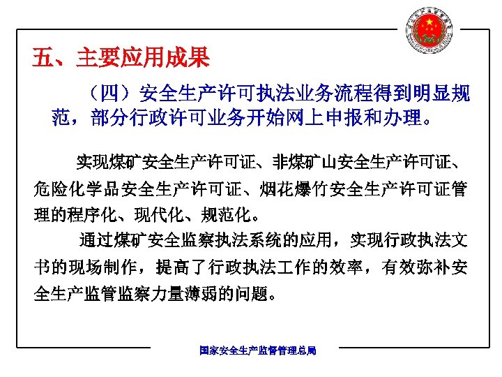 五、主要应用成果 （四）安全生产许可执法业务流程得到明显规 范，部分行政许可业务开始网上申报和办理。 实现煤矿安全生产许可证、非煤矿山安全生产许可证、 危险化学品安全生产许可证、烟花爆竹安全生产许可证管 理的程序化、现代化、规范化。 通过煤矿安全监察执法系统的应用，实现行政执法文 书的现场制作，提高了行政执法 作的效率，有效弥补安 全生产监管监察力量薄弱的问题。 国家安全生产监督管理总局 