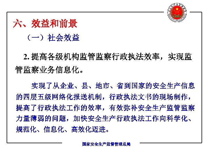 六、效益和前景 （一）社会效益 2. 提高各级机构监管监察行政执法效率，实现监 管监察业务信息化。 实现了从企业、县、地市、省到国家的安全生产信息 的四层五级网络化报送机制，行政执法文书的现场制作， 提高了行政执法 作的效率，有效弥补安全生产监管监察 力量薄弱的问题，加快安全生产行政执法 作向科学化、 规范化、信息化、高效化迈进。 国家安全生产监督管理总局 