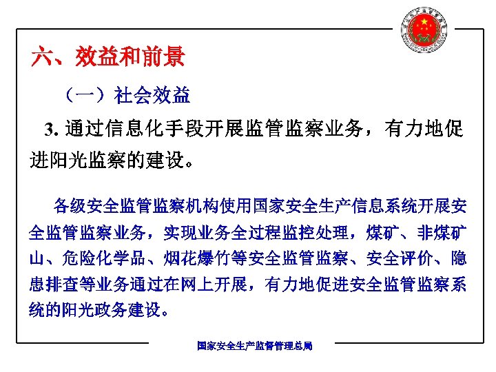 六、效益和前景 （一）社会效益 3. 通过信息化手段开展监管监察业务，有力地促 进阳光监察的建设。 各级安全监管监察机构使用国家安全生产信息系统开展安 全监管监察业务，实现业务全过程监控处理，煤矿、非煤矿 山、危险化学品、烟花爆竹等安全监管监察、安全评价、隐 患排查等业务通过在网上开展，有力地促进安全监管监察系 统的阳光政务建设。 国家安全生产监督管理总局 