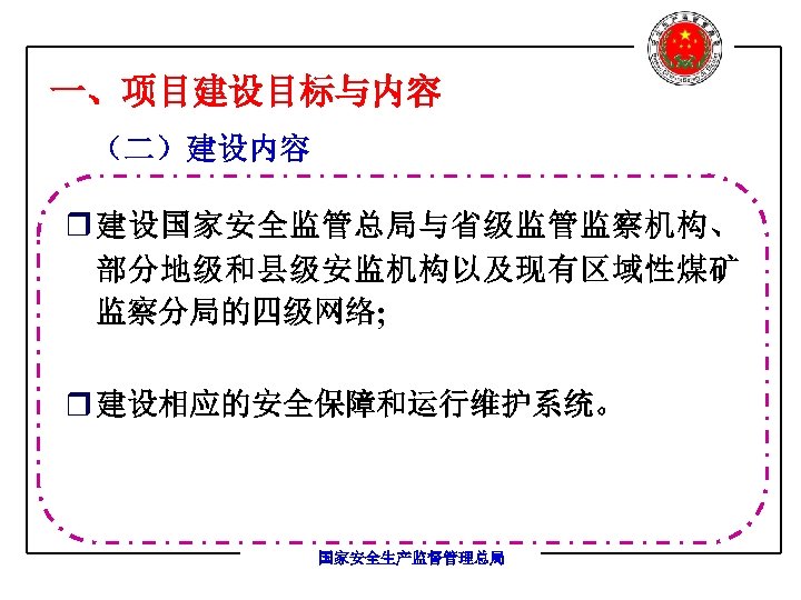 一、项目建设目标与内容 （二）建设内容 r 建设国家安全监管总局与省级监管监察机构、 部分地级和县级安监机构以及现有区域性煤矿 监察分局的四级网络; r 建设相应的安全保障和运行维护系统。 国家安全生产监督管理总局 