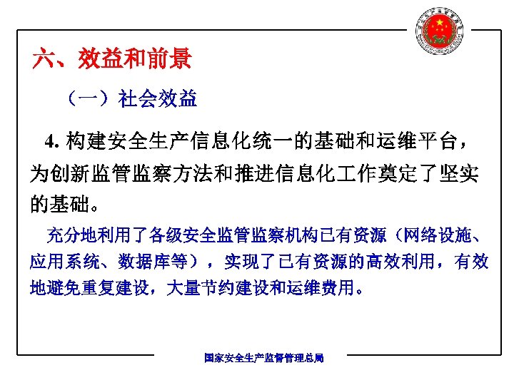 六、效益和前景 （一）社会效益 4. 构建安全生产信息化统一的基础和运维平台， 为创新监管监察方法和推进信息化 作奠定了坚实 的基础。 充分地利用了各级安全监管监察机构已有资源（网络设施、 应用系统、数据库等），实现了已有资源的高效利用，有效 地避免重复建设，大量节约建设和运维费用。 国家安全生产监督管理总局 