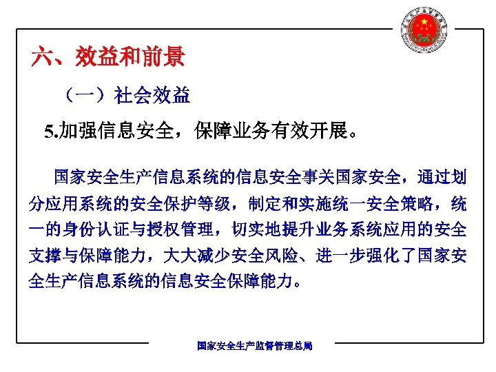 六、效益和前景 （一）社会效益 5. 加强信息安全，保障业务有效开展。 国家安全生产信息系统的信息安全事关国家安全，通过划 分应用系统的安全保护等级，制定和实施统一安全策略，统 一的身份认证与授权管理，切实地提升业务系统应用的安全 支撑与保障能力，大大减少安全风险、进一步强化了国家安 全生产信息系统的信息安全保障能力。 国家安全生产监督管理总局 