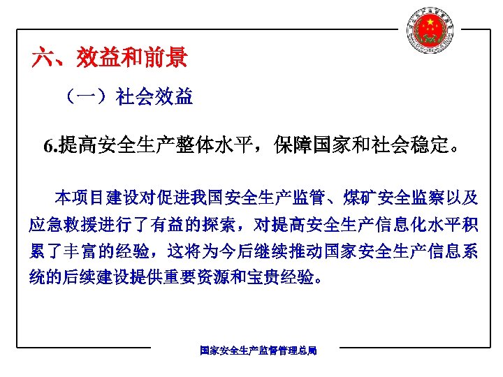 六、效益和前景 （一）社会效益 6. 提高安全生产整体水平，保障国家和社会稳定。 本项目建设对促进我国安全生产监管、煤矿安全监察以及 应急救援进行了有益的探索，对提高安全生产信息化水平积 累了丰富的经验，这将为今后继续推动国家安全生产信息系 统的后续建设提供重要资源和宝贵经验。 国家安全生产监督管理总局 