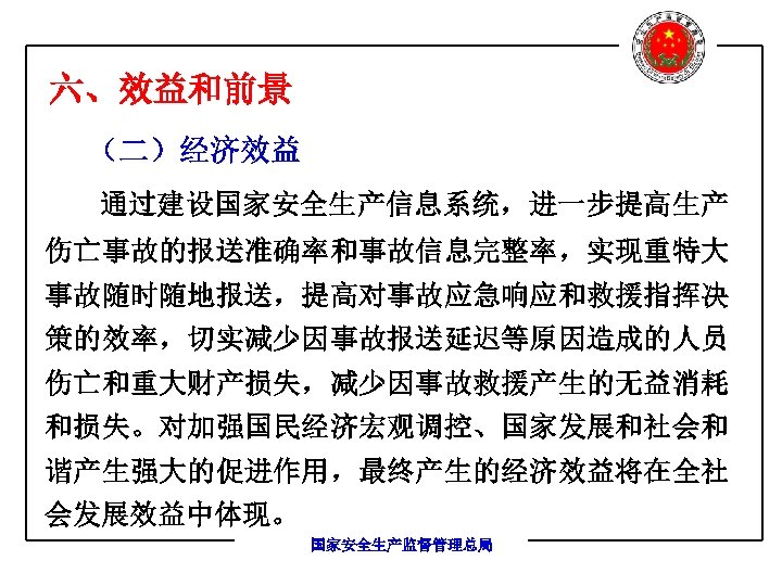 六、效益和前景 （二）经济效益 通过建设国家安全生产信息系统，进一步提高生产 伤亡事故的报送准确率和事故信息完整率，实现重特大 事故随时随地报送，提高对事故应急响应和救援指挥决 策的效率，切实减少因事故报送延迟等原因造成的人员 伤亡和重大财产损失，减少因事故救援产生的无益消耗 和损失。对加强国民经济宏观调控、国家发展和社会和 谐产生强大的促进作用，最终产生的经济效益将在全社 会发展效益中体现。 国家安全生产监督管理总局 